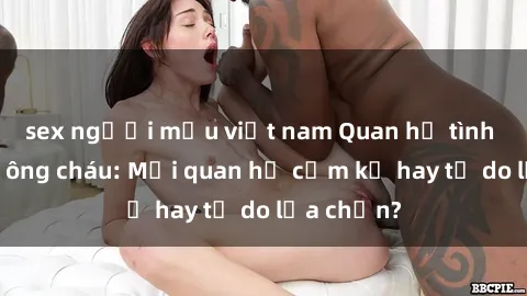 sex người mẫu việt nam Quan hệ tình dục giữa ông cháu: Mối quan hệ cấm kỵ hay tự do lựa chọn?