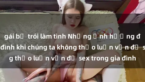 gái bị trói làm tình Những ảnh hưởng đến tình cảm gia đình khi chúng ta không thảo luận vấn đề sex trong gia đình