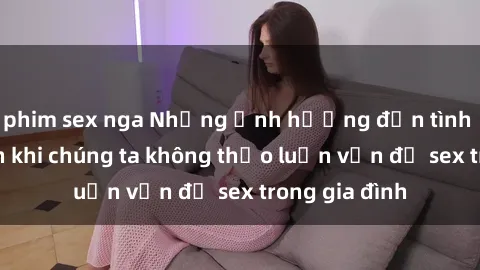 phim sex nga Những ảnh hưởng đến tình cảm gia đình khi chúng ta không thảo luận vấn đề sex trong gia đình