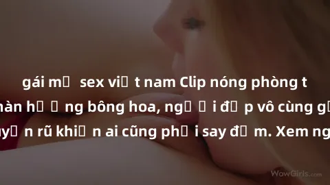 gái mỹ sex việt nam Clip nóng phòng tắm: Hít thở nồng nàn hương bông hoa, người đẹp vô cùng gợi cảm và quyến rũ khiến ai cũng phải say đắm. Xem ngay để trải nghiệm điều đặc biệt!