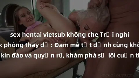 sex hentai vietsub không che Trải nghiệm mới lạ với sex phòng thay đồ: Đam mê tột đỉnh cùng không gian kín đáo và quyến rũ, khám phá sự lôi cuốn từ sự hấp dẫn của nơi này.