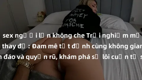 sex người lớn không che Trải nghiệm mới lạ với sex phòng thay đồ: Đam mê tột đỉnh cùng không gian kín đáo và quyến rũ, khám phá sự lôi cuốn từ sự hấp dẫn của nơi này.