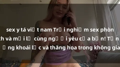 sex y tá việt nam Trải nghiệm sex phòng tắm đầy kích thích và mới lạ cùng người yêu của bạn! Tận hưởng khoái lạc và thăng hoa trong không gian tắm ấm áp và gợi cảm.