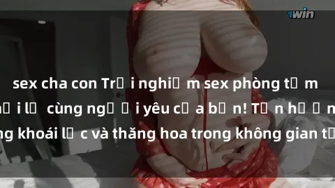 sex cha con Trải nghiệm sex phòng tắm đầy kích thích và mới lạ cùng người yêu của bạn! Tận hưởng khoái lạc và thăng hoa trong không gian tắm ấm áp và gợi cảm.