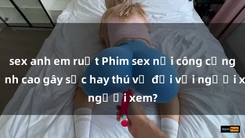 sex anh em ruột Phim sex nơi công cộng: Đỉnh cao gây sốc hay thú vị đối với người xem?