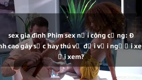 sex gia đình Phim sex nơi công cộng: Đỉnh cao gây sốc hay thú vị đối với người xem?