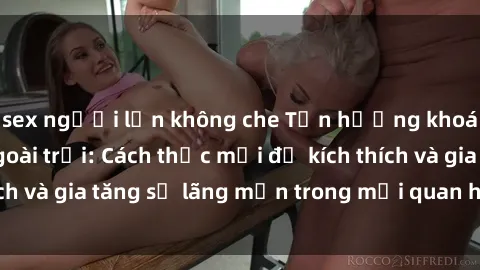 sex người lớn không che Tận hưởng khoái cảm với sex ngoài trời: Cách thức mới để kích thích và gia tăng sự lãng mạn trong mối quan hệ của bạn!