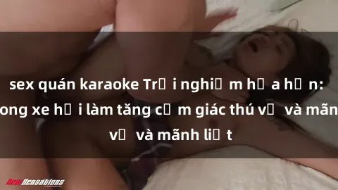 sex quán karaoke Trải nghiệm hứa hẹn: Sex trong xe hơi làm tăng cảm giác thú vị và mãnh liệt