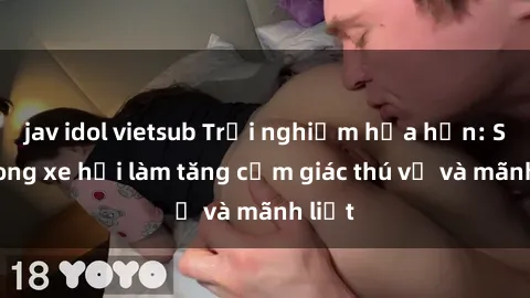 jav idol vietsub Trải nghiệm hứa hẹn: Sex trong xe hơi làm tăng cảm giác thú vị và mãnh liệt