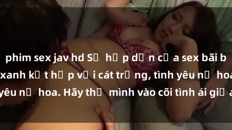 phim sex jav hd Sự hấp dẫn của sex bãi biển: Khi sóng biển xanh kết hợp với cát trắng, tình yêu nở hoa. Hãy thả mình vào cõi tình ái giữa sóng biển!