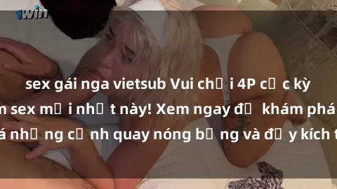 sex gái nga vietsub Vui chơi 4P cực kỳ hấp dẫn trong phim sex mới nhất này! Xem ngay để khám phá những cảnh quay nóng bỏng và đầy kích thích của bộ phim này!