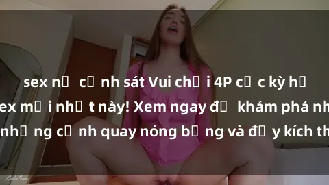 sex nữ cảnh sát Vui chơi 4P cực kỳ hấp dẫn trong phim sex mới nhất này! Xem ngay để khám phá những cảnh quay nóng bỏng và đầy kích thích của bộ phim này!