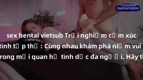 sex hentai vietsub Trải nghiệm cảm xúc mới mẻ với làm tình tập thể: Cùng nhau khám phá niềm vui và sự mãnh liệt trong mối quan hệ tình dục đa người. Hãy thử ngay để biết cảm giác thú vị này!