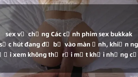 sex vợ chồng Các cảnh phim sex bukkake hấp dẫn và đầy sức hút đang đổ bộ vào màn ảnh, khiến người xem không thể rời mắt khỏi những cảnh quay đầy kích thích.
