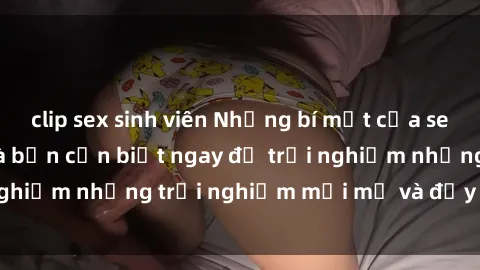 clip sex sinh viên Những bí mật của sex nhóm không che mà bạn cần biết ngay để trải nghiệm những trải nghiệm mới mẻ và đầy kích thích.