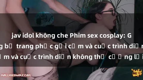 jav idol không che Phim sex cosplay: Giấc mơ  cùng những bộ trang phục gợi cảm và cuộc trình diễn không thể cưỡng lại!
