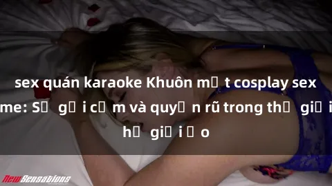 sex quán karaoke Khuôn mặt cosplay sex anime: Sự gợi cảm và quyến rũ trong thế giới ảo