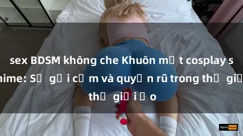 sex BDSM không che Khuôn mặt cosplay sex anime: Sự gợi cảm và quyến rũ trong thế giới ảo