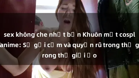 sex không che nhật bản Khuôn mặt cosplay sex anime: Sự gợi cảm và quyến rũ trong thế giới ảo