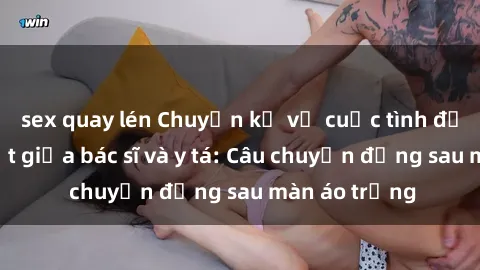 sex quay lén Chuyện kể về cuộc tình đầy nhiệt huyết giữa bác sĩ và y tá: Câu chuyện đằng sau màn áo trắng