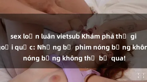 sex loạn luân vietsub Khám phá thế giới phim sex ngoại quốc: Những bộ phim nóng bỏng không thể bỏ qua!