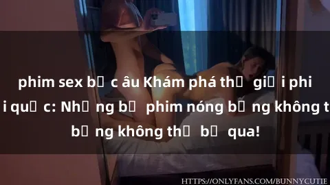 phim sex bắc âu Khám phá thế giới phim sex ngoại quốc: Những bộ phim nóng bỏng không thể bỏ qua!