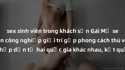 sex sinh viên trong khách sạn Gái Mỹ sex Việt Nam: Khi nền công nghiệp giải trí gặp phong cách thú vị và hấp dẫn từ hai quốc gia khác nhau, kết quả thú vị không thể bỏ qua.