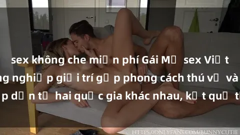 sex không che miễn phí Gái Mỹ sex Việt Nam: Khi nền công nghiệp giải trí gặp phong cách thú vị và hấp dẫn từ hai quốc gia khác nhau, kết quả thú vị không thể bỏ qua.