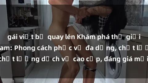 gái việt bị quay lén Khám phá thế giới của gái gọi Việt Nam: Phong cách phục vụ đa dạng, chất lượng dịch vụ cao cấp, đáng giá mọi khoản chi phí