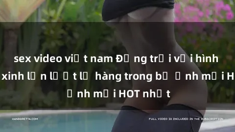 sex video việt nam Động trời với hình ảnh gái xinh lần lượt lộ hàng trong bộ ảnh mới HOT nhất