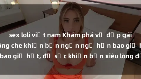 sex loli việt nam Khám phá vẻ đẹp gái Việt Nam nude không che khiến bạn ngẩn ngơ hơn bao giờ hết, đủ sức khiến bạn xiêu lòng đến ngất ngây
