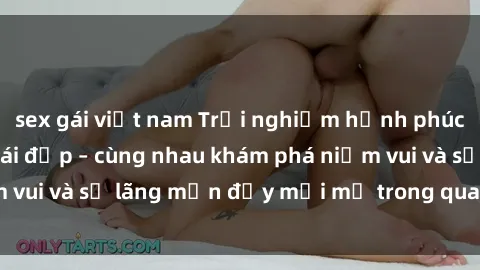 sex gái việt nam Trải nghiệm hạnh phúc khi làm tình với gái đẹp – cùng nhau khám phá niềm vui và sự lãng mạn đầy mới mẻ trong quan hệ của bạn.