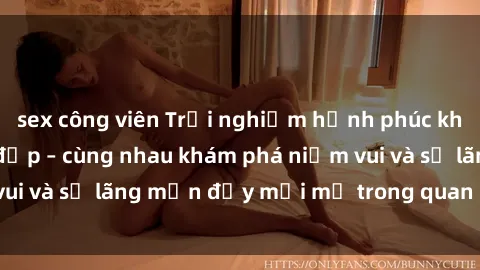 sex công viên Trải nghiệm hạnh phúc khi làm tình với gái đẹp – cùng nhau khám phá niềm vui và sự lãng mạn đầy mới mẻ trong quan hệ của bạn.