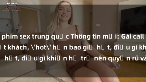 phim sex trung quốc Thông tin mới: Gái call girl Việt Nam đắt khách, 'hot' hơn bao giờ hết, điều gì khiến họ trở nên quyến rũ và đáng chú ý?