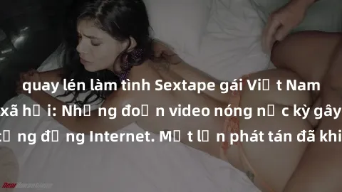 quay lén làm tình Sextape gái Việt Nam gây sốt trên mạng xã hội: Những đoạn video nóng nực kỳ gây chấn động cộng đồng Internet. Một lần phát tán đã khiến người xem không thể rời mắt.