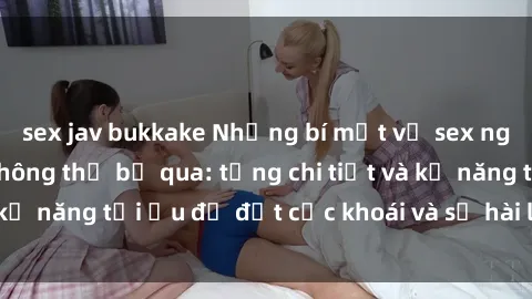sex jav bukkake Những bí mật về sex người lớn mà bạn không thể bỏ qua: từng chi tiết và kỹ năng tối ưu để đạt cực khoái và sự hài lòng tối đa.