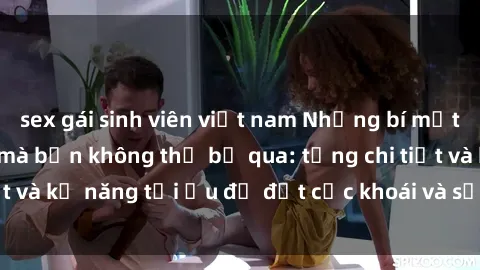 sex gái sinh viên việt nam Những bí mật về sex người lớn mà bạn không thể bỏ qua: từng chi tiết và kỹ năng tối ưu để đạt cực khoái và sự hài lòng tối đa.