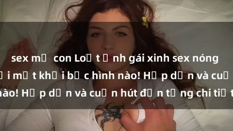 sex mẹ con Loạt ảnh gái xinh sex nóng bỏng, không thể rời mắt khỏi bức hình nào! Hấp dẫn và cuốn hút đến từng chi tiết.