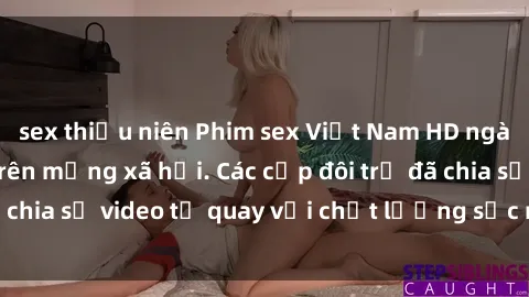 sex thiếu niên Phim sex Việt Nam HD ngày càng phổ biến trên mạng xã hội. Các cặp đôi trẻ đã chia sẻ video tự quay với chất lượng sắc nét, gợi cảm.