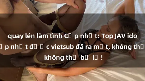 quay lén làm tình Cập nhật: Top JAV idol xinh đẹp nhất được vietsub đã ra mắt, không thể bỏ lỡ!