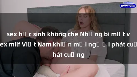 sex học sinh không che Những bí mật về sex milf Việt Nam khiến mọi người phát cuồng