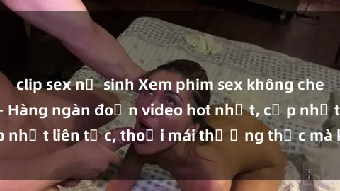 clip sex nữ sinh Xem phim sex không che miễn phí tại đây – Hàng ngàn đoạn video hot nhất, cập nhật liên tục, thoải mái thưởng thức mà không tốn kém.