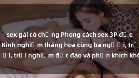 sex gái có chồng Phong cách sex 3P độc đáo tại Việt Nam: Kinh nghiệm thăng hoa cùng ba người, trải nghiệm độc đáo và phấn khích không thể bỏ lỡ!