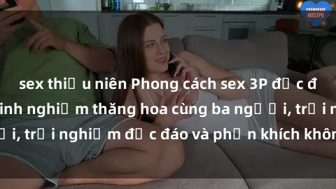 sex thiếu niên Phong cách sex 3P độc đáo tại Việt Nam: Kinh nghiệm thăng hoa cùng ba người, trải nghiệm độc đáo và phấn khích không thể bỏ lỡ!