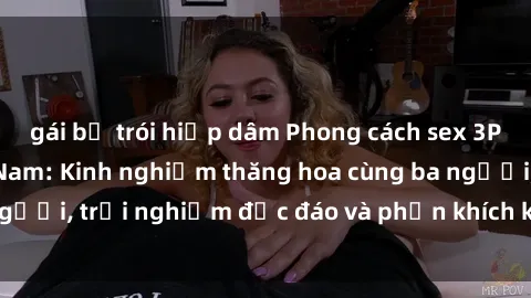 gái bị trói hiếp dâm Phong cách sex 3P độc đáo tại Việt Nam: Kinh nghiệm thăng hoa cùng ba người, trải nghiệm độc đáo và phấn khích không thể bỏ lỡ!