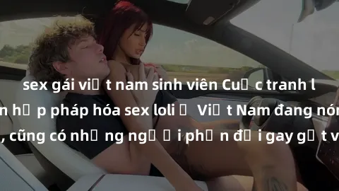 sex gái việt nam sinh viên Cuộc tranh luận về việc có nên hợp pháp hóa sex loli ở Việt Nam đang nóng lên. Đồng thời, cũng có những người phản đối gay gắt việc này vì lo ngại về tác động tiêu cực lên t