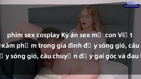 phim sex cosplay Kỳ án sex mẹ con Việt Nam: Sự sở hữu và xâm phạm trong gia đình đầy sóng gió, câu chuyện đầy gai góc và đau lòng.