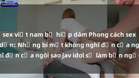 sex việt nam bị hiếp dâm Phong cách sex jav idol siêu hấp dẫn: Những bí mật không nghĩ đến của ngôi sao jav idol sẽ làm bạn ngạc nhiên!