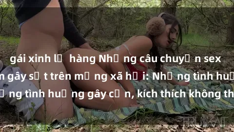 gái xinh lộ hàng Những câu chuyện sex sinh viên Việt Nam gây sốt trên mạng xã hội: Những tình huống gây cấn, kích thích không thể bỏ qua