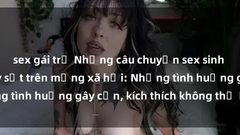 sex gái trẻ Những câu chuyện sex sinh viên Việt Nam gây sốt trên mạng xã hội: Những tình huống gây cấn, kích thích không thể bỏ qua